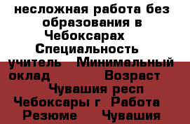 несложная работа без образования в Чебоксарах. › Специальность ­ учитель › Минимальный оклад ­ 7 000 › Возраст ­ 47 - Чувашия респ., Чебоксары г. Работа » Резюме   . Чувашия респ.